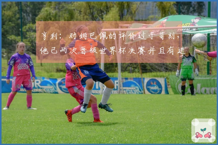 亨利：对姆巴佩的评价过于苛刻，他已两次晋级世界杯决赛并且有进球，鲜有人能做到这点