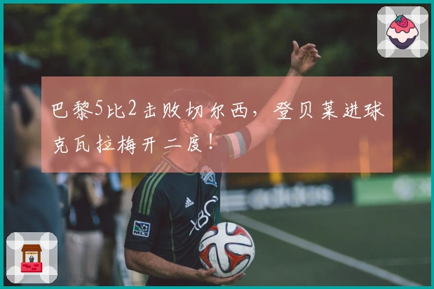 巴黎5比2击败切尔西，登贝莱进球克瓦拉梅开二度！