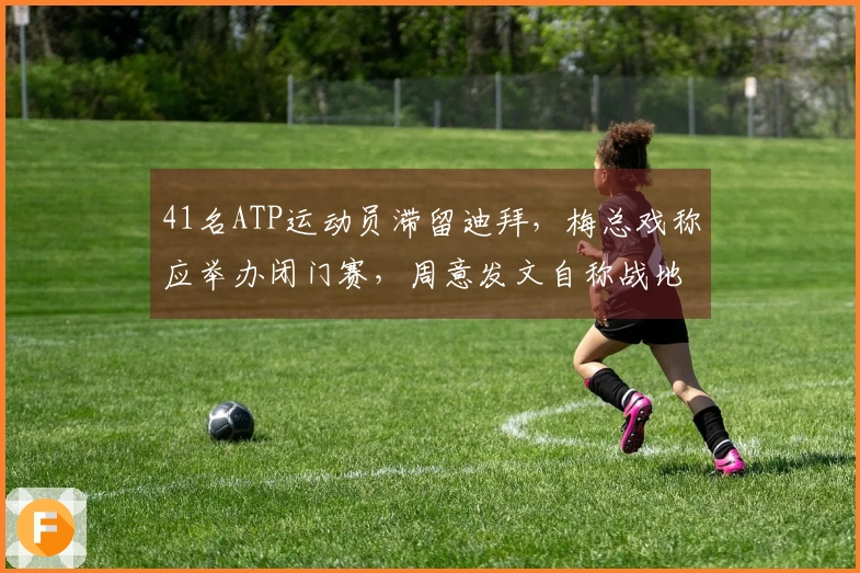41名ATP运动员滞留迪拜，梅总戏称应举办闭门赛，周意发文自称战地报道者