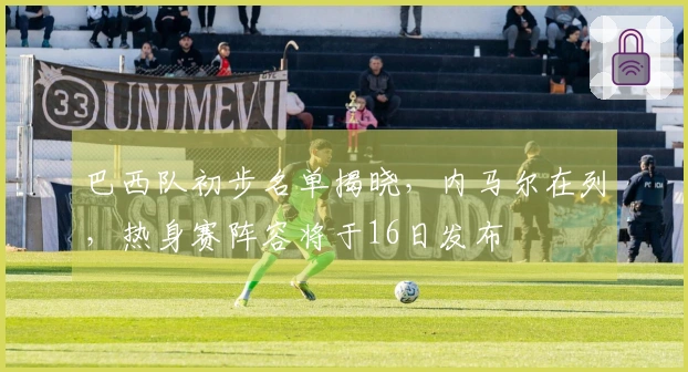 巴西队初步名单揭晓,内马尔在列,热身赛阵容将于16日发布