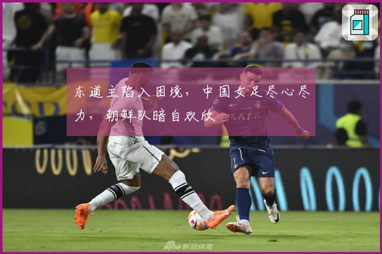 东道主陷入困境，中国女足尽心尽力，朝鲜队暗自欢欣
