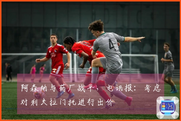 阿森纳与药厂战平，电讯报：考虑对利夫拉门托进行出价