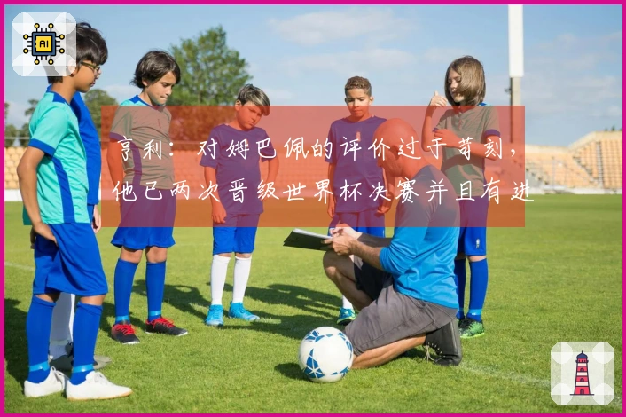 亨利：对姆巴佩的评价过于苛刻，他已两次晋级世界杯决赛并且有进球，鲜有人能做到这点