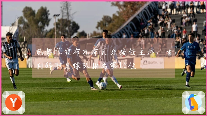 巴黎FC宣布孔布瓦尔接任主帅，吉利辞职后球队排名第15位