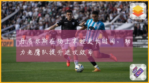 丹尼尔斯在场上掌控更长时间，助力老鹰队提升进攻效率