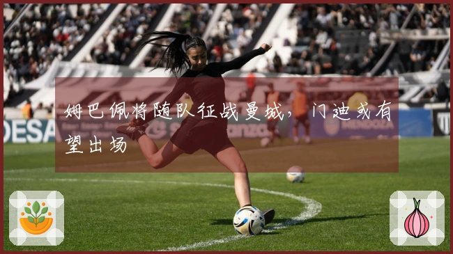 姆巴佩将随队征战曼城，门迪或有望出场