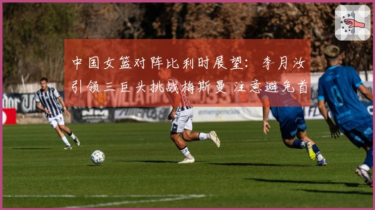 中国女篮对阵比利时展望：李月汝引领三巨头挑战梅斯曼 注意避免首场失利