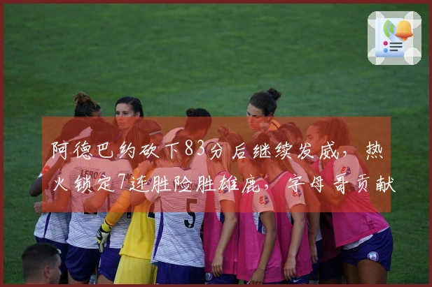 阿德巴约砍下83分后继续发威，热火锁定7连胜险胜雄鹿，字母哥贡献31+6