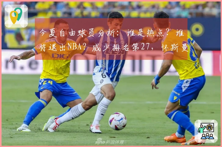 今夏自由球员分析：谁是热点？谁将退出NBA？威少排名第27，怀斯曼倒数第三