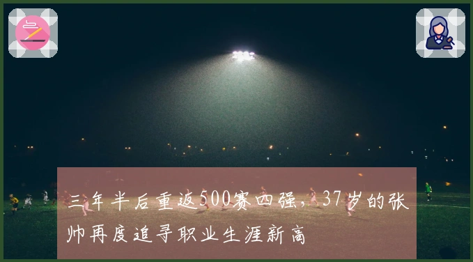 三年半后重返500赛四强，37岁的张帅再度追寻职业生涯新高