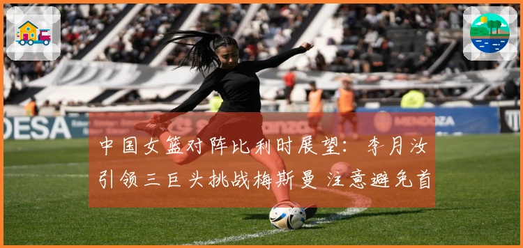 中国女篮对阵比利时展望：李月汝引领三巨头挑战梅斯曼 注意避免首场失利