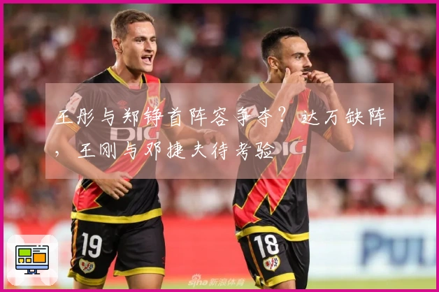 王彤与郑铮首阵容争夺？达万缺阵，王刚与邓捷夫待考验