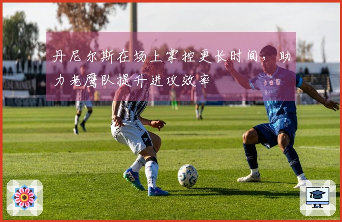 丹尼尔斯在场上掌控更长时间，助力老鹰队提升进攻效率